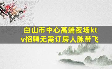 白山市中心高端夜场ktv招聘无需订房人脉带飞